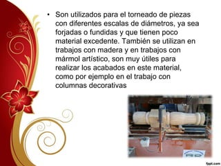 • Son utilizados para el torneado de piezas 
con diferentes escalas de diámetros, ya sea 
forjadas o fundidas y que tienen poco 
material excedente. También se utilizan en 
trabajos con madera y en trabajos con 
mármol artístico, son muy útiles para 
realizar los acabados en este material, 
como por ejemplo en el trabajo con 
columnas decorativas 
 