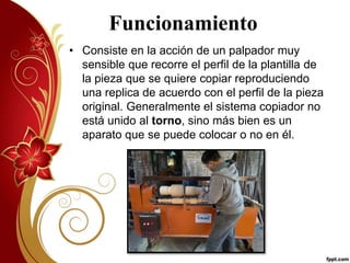 Funcionamiento 
• Consiste en la acción de un palpador muy 
sensible que recorre el perfil de la plantilla de 
la pieza que se quiere copiar reproduciendo 
una replica de acuerdo con el perfil de la pieza 
original. Generalmente el sistema copiador no 
está unido al torno, sino más bien es un 
aparato que se puede colocar o no en él. 
 