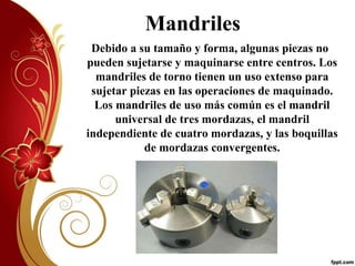 Mandriles 
Debido a su tamaño y forma, algunas piezas no 
pueden sujetarse y maquinarse entre centros. Los 
mandriles de torno tienen un uso extenso para 
sujetar piezas en las operaciones de maquinado. 
Los mandriles de uso más común es el mandril 
universal de tres mordazas, el mandril 
independiente de cuatro mordazas, y las boquillas 
de mordazas convergentes. 
 