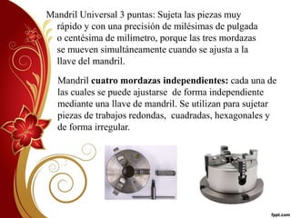 Mandril Universal 3 puntas: Sujeta las piezas muy 
rápido y con una precisión de milésimas de pulgada 
o centésima de milímetro, porque las tres mordazas 
se mueven simultáneamente cuando se ajusta a la 
llave del mandril. 
Mandril cuatro mordazas independientes: cada una de 
las cuales se puede ajustarse de forma independiente 
mediante una llave de mandril. Se utilizan para sujetar 
piezas de trabajos redondas, cuadradas, hexagonales y 
de forma irregular. 
 