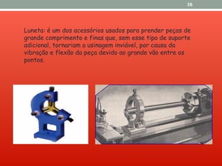 26
Luneta: é um dos acessórios usados para prender peças de
grande comprimento e finas que, sem esse tipo de suporte
adicional, tornariam a usinagem inviável, por causa da
vibração e flexão da peça devido ao grande vão entre os
pontos.
 