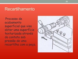 Recartilhamento
Processo de
acabamento
superficial que visa
obter uma superfície
texturizada através
do contato sob
pressão de uma
recartilha com a peça.
23
 