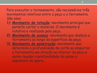 Para executar o torneamento, são necessários três
movimentos relativos entre a peça e a ferramenta.
São eles:
1) Movimento de rotação: movimento principal que
permite cortar o material. O movimento é
rotativo e realizado pela peça.
2) Movimento de avanço: movimento que desloca a
ferramenta ao longo da superfície da peça.
3) Movimento de penetração: movimento que
determina a profundidade de corte ao empurrar
a ferramenta em direção ao interior da peça e
assim regular a profundidade do passe e
espessura da apara.
4
 