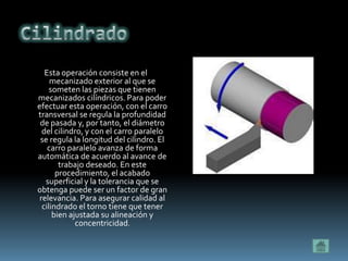 Esta operación consiste en el
     mecanizado exterior al que se
     someten las piezas que tienen
mecanizados cilíndricos. Para poder
efectuar esta operación, con el carro
transversal se regula la profundidad
 de pasada y, por tanto, el diámetro
  del cilindro, y con el carro paralelo
 se regula la longitud del cilindro. El
    carro paralelo avanza de forma
automática de acuerdo al avance de
        trabajo deseado. En este
       procedimiento, el acabado
   superficial y la tolerancia que se
obtenga puede ser un factor de gran
 relevancia. Para asegurar calidad al
  cilindrado el torno tiene que tener
      bien ajustada su alineación y
             concentricidad.
 