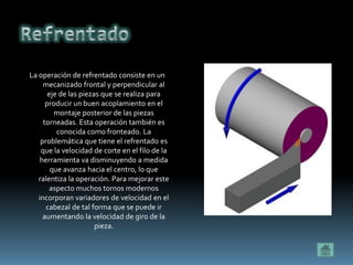 La operación de refrentado consiste en un
     mecanizado frontal y perpendicular al
       eje de las piezas que se realiza para
      producir un buen acoplamiento en el
         montaje posterior de las piezas
     torneadas. Esta operación también es
          conocida como fronteado. La
    problemática que tiene el refrentado es
    que la velocidad de corte en el filo de la
    herramienta va disminuyendo a medida
        que avanza hacia el centro, lo que
   ralentiza la operación. Para mejorar este
        aspecto muchos tornos modernos
   incorporan variadores de velocidad en el
      cabezal de tal forma que se puede ir
     aumentando la velocidad de giro de la
                       pieza.
 