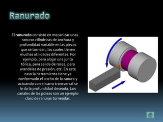 El ranurado consiste en mecanizar unas
        ranuras cilíndricas de anchura y
      profundidad variable en las piezas
       que se tornean, las cuales tienen
      muchas utilidades diferentes. Por
         ejemplo, para alojar una junta
       tórica, para salida de rosca, para
      arandelas de presión, etc. En este
          caso la herramienta tiene ya
     conformado el ancho de la ranura y
     actuando con el carro transversal se
      le da la profundidad deseada. Los
    canales de las poleas son un ejemplo
          claro de ranuras torneadas.
 