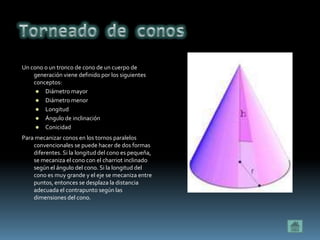 Un cono o un tronco de cono de un cuerpo de
    generación viene definido por los siguientes
    conceptos:
      Diámetro mayor
      Diámetro menor
      Longitud
      Ángulo de inclinación
      Conicidad

Para mecanizar conos en los tornos paralelos
    convencionales se puede hacer de dos formas
    diferentes. Si la longitud del cono es pequeña,
    se mecaniza el cono con el charriot inclinado
    según el ángulo del cono. Si la longitud del
    cono es muy grande y el eje se mecaniza entre
    puntos, entonces se desplaza la distancia
    adecuada el contrapunto según las
    dimensiones del cono.
 