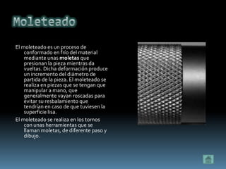 El moleteado es un proceso de
    conformado en frío del material
    mediante unas moletas que
    presionan la pieza mientras da
    vueltas. Dicha deformación produce
    un incremento del diámetro de
    partida de la pieza. El moleteado se
    realiza en piezas que se tengan que
    manipular a mano, que
    generalmente vayan roscadas para
    evitar su resbalamiento que
    tendrían en caso de que tuviesen la
    superficie lisa.
El moleteado se realiza en los tornos
    con unas herramientas que se
    llaman moletas, de diferente paso y
    dibujo.
 