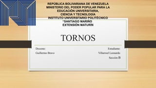 TORNOS
Docente: Estudiante:
Guillermo Bravo Villarroel Leonardo
Sección B
REPÚBLICA BOLIVARIANA DE VENEZUELA
MINISTERIO DEL PODER POPULAR PARA LA
EDUCACIÓN UNIVERSITARIA,
CIENCIA Y TECNOLOGÍA
INSTITUTO UNIVERSITARIO POLITÉCNICO
“SANTIAGO MARIÑO”
EXTENSIÓN MATURÍN
 