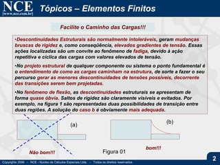 NCE[www.nce.com.br]
Copyrights 2006 - NCE - Núcleo de Cálculos Especiais Ltda. - Todos os direitos reservados
2
Tópicos – Elementos Finitos
•Descontinuidades Estruturais são normalmente intoleráveis, geram mudanças
bruscas de rigidez e, como conseqüência, elevados gradientes de tensão. Essas
ações localizadas são um convite ao fenômeno de fadiga, devido à ação
repetitiva e cíclica das cargas com valores elevados de tensão.
•No projeto estrutural de qualquer componente ou sistema o ponto fundamental é
o entendimento de como as cargas caminham na estrutura, de sorte a fazer o seu
percurso gerar as menores descontinuidades de tensões possíveis, decorrente
das transições serem bem projetadas.
•No fenômeno de flexão, as descontinuidades estruturais se apresentam de
forma quase óbvia. Saltos de rigidez são claramente visíveis e evitados. Por
exemplo, na figura 1 são representadas duas possibilidades de transição entre
duas regiões. A solução do caso b é obviamente mais adequada.
Figura 01
(a)
(b)
Facilite o Caminho das Cargas!!!
Não bom!!!
bom!!!
 