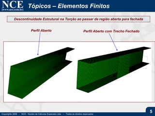 NCE[www.nce.com.br]
Copyrights 2006 - NCE - Núcleo de Cálculos Especiais Ltda. - Todos os direitos reservados
5
Tópicos – Elementos Finitos
Descontinuidade Estrutural na Torção ao passar de região aberta para fechada
Perfil Aberto Perfil Aberto com Trecho Fechado
 