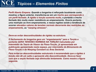NCE[www.nce.com.br]
Copyrights 2006 - NCE - Núcleo de Cálculos Especiais Ltda. - Todos os direitos reservados
7
Tópicos – Elementos Finitos
Perfil Aberto Empena. Quando a longarina é reforçada localmente como
mostrou a figura anterior, transforma-se em um trecho que corresponde a
um perfil fechado. A rigidez à torção aumenta muito, e portanto o trecho
fechado têm muito maior resistência ao empenamento. Ocorre portanto
uma restrição ao livre empenamento, e nessa regiões existe a tendência de
ocorrer elevados valores de tensões normais decorrente das restrições ao
empenamento, as “warping stresses”.
Deve-se evitar descontinuidades de rigidez na estrutura.
O fechamento da longarina gera um “engastamento” para a Torção e
portanto GERA TENSÕES NORMAIS NA TORÇÃO Calculadas por
Intermédio da Teoria de Vlasov da Flexo-Torção, já apresentada em
publicação apresentada neste espaço, por intermédio do Bimomento de
Flexo-Torção e da Warping Constant ou Área Sectorial.
Para evitar-se descontinuidades estruturais é recomendado que a rigidez à
torção não dê um salto e apresente alta descontinuidade. Deve-se fazer
com que a seção fechada seja diminuída lentamente. Como mostra a figura
seguinte.
 