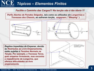 NCE[www.nce.com.br]
Copyrights 2006 - NCE - Núcleo de Cálculos Especiais Ltda. - Todos os direitos reservados
3
Tópicos – Elementos Finitos
Facilite o Caminho das Cargas!!! Na torção não é tão óbvio !!!
Perfis Abertos de Paredes Delgadas, tais como os utilizados em Longarinas e
Travessas dos Chassis, ao sofrerem torção, empenam ( “Warping” ).
Regiões Impedidas de Empenar, devido
às Restrições ao Livre Empenamento,
estão sujeitas à Tensões Normais na
Torção. Por exemplo, a Travessa Torce,
quer empenar livremente, mas encontra
o impedimento da Longarina, que
oferece dificuldades ao livre
empenamento.
 