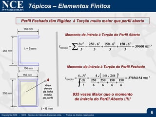 NCE[www.nce.com.br]
Copyrights 2006 - NCE - Núcleo de Cálculos Especiais Ltda. - Todos os direitos reservados
6
Tópicos – Elementos Finitos
Perfil Fechado têm Rigidez à Torção muito maior que perfil aberto
250 mm
250 mm
150 mm
150 mm
150 mm
t = 6 mm
t = 6 mm
4
3333
39600
3
6.150
3
6.150
3
6.250
3
.
mm
tb
ITORÇÃO
 
Momento de Inércia à Torção do Perfil Aberto
  4
22
37036154
6
150
6
150
6
250
6
250
24414444
mm
t
ds
A
ITORÇÃO
...




Momento de Inércia à Torção do Perfil Fechado
A
Área
dentro
da linha
média
do perfil
935 vezes Maior que o momento
de Inércia do Perfil Aberto !!!!!
 