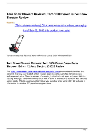 Toro Snow Blowers Reviews: Toro 1800 Power Curve Snow
Thrower Review

         (794 customer reviews) Click here to see what others are saying

                   As of Sep 09, 2012 this product is on sale!




Toro Snow Blowers Reviews: Toro 1800 Power Curve Snow Thrower Review



Toro Snow Blowers Reviews: Toro 1800 Power Curve Snow
Thrower 18-Inch 12 Amp Electric #38025 Review
This Toro 1800 Power Curve Snow Thrower Electric #38025 snow blower is very fast and
powerful. It is very easy to start. With it you can clear deep snow very fast from driveways,
walkways and patios. There is no need of arranging for the fuel or oil again and again. With its
12 Amp motor you can throw snow up to 30 feet. It is not at all difficult to maintain. You can also
store it easily. With its power curve technology you can clear snow up to 50-by-20-feet area in
10 minutes. It can clear 700 pounds snow per minute.




                                                                                            1 / 10
 
