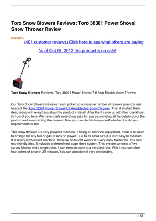 Toro Snow Blowers Reviews: Toro 38361 Power Shovel
Snow Thrower Review

          (401 customer reviews) Click here to see what others are saying

                    As of Oct 05, 2012 this product is on sale!




Toro Snow Blowers Reviews: Toro 38361 Power Shovel 7.5 Amp Electric Snow Thrower


Our Toro Snow Blowers Reviews Team picked up a massive number of reviews given by real
users of the Toro 38361 Power Shovel 7.5 Amp Electric Snow Thrower. Then it studied them
deep along with everything about the product in detail. After this it came up with their overall gist
in front of you here. We have made everything easy for you by providing all the details about the
product and summarizing the reviews. Now you can decide for yourself whether it suits your
requirements or not.

This snow thrower is a very powerful machine. It being an electrical equipment, there is no need
to arrange for any fuel or gas. It runs on power. Due to its small size it is very easy to maintain.
It is a very light-weight machine. Because of its light weight it is very easy to operate. It is quite
eco-friendly also. It includes a streamlined auger drive system. This system consists of two
curved blades and a single rotor. It can remove snow at a very fast rate. With it you can clear
four inches of snow in 20 minutes. You can also store it very comfortably.




                                                                                               1 / 13
 