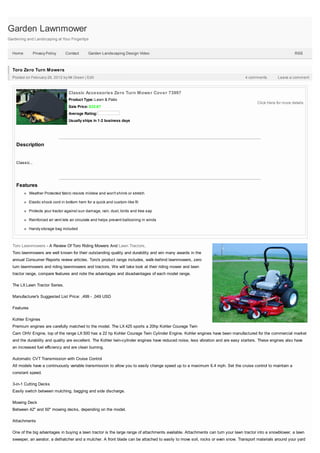 Garden Lawnmower
Gardening and Landscaping at Your Fingertips


  Home           Privacy Policy   Contact       Garden Landscaping Design Video                                                                               RSS



  Toro Zero Turn Mowers
  Posted on February 26, 2012 by Mr.Green | Edit                                                                                  4 comments         Leave a comment



                                    Classic Accessories Zero Turn Mower Cover 73997
                                    Product Type: Lawn & Patio
                                                                                                                                         Click Here for more details
                                    Sale Price: $32.67
                                    Average Rating:
                                    Usually ships in 1-2 business days




    Description


    Classic...




    Features
             Weather Protected fabric resists mildew and won't shrink or stretch

             Elastic shock cord in bottom hem for a quick and custom-like fit

             Protects your tractor against sun damage, rain, dust, birds and tree sap

             Reinforced air vent lets air circulate and helps prevent ballooning in winds

             Handy storage bag included



  Toro Lawnmowers - A Review Of Toro Riding Mowers And Lawn Tractors.
  Toro lawnmowers are well known for their outstanding quality and durability and win many awards in the
  annual Consumer Reports review articles. Toro's product range includes, walk-behind lawnmowers, zero
  turn lawnmowers and riding lawnmowers and tractors. We will take look at their riding mower and lawn
  tractor range, compare features and note the advantages and disadvantages of each model range.

  The LX Lawn Tractor Series.

  Manufacturer's Suggested List Price: ,499 - ,049 USD

  Features

  Kohler Engines
  Premium engines are carefully matched to the model. The LX 425 sports a 20hp Kohler Courage Twin
  Cam OHV Engine, top of the range LX 500 has a 22 hp Kohler Courage Twin Cylinder Engine. Kohler engines have been manufactured for the commercial market
  and the durability and quality are excellent. The Kohler twin-cylinder engines have reduced noise, less vibration and are easy starters. These engines also have
  an increased fuel efficiency and are clean burning.

  Automatic CVT Transmission with Cruise Control
  All models have a continuously variable transmission to allow you to easily change speed up to a maximum 6.4 mph. Set the cruise control to maintain a
  constant speed.

  3-in-1 Cutting Decks
  Easily switch between mulching, bagging and side discharge.

  Mowing Deck
  Between 42" and 50" mowing decks, depending on the model.

  Attachments

  One of the big advantages in buying a lawn tractor is the large range of attachments available. Attachments can turn your lawn tractor into a snowblower, a lawn
  sweeper, an aerator, a dethatcher and a mulcher. A front blade can be attached to easily to move soil, rocks or even snow. Transport materials around your yard
 