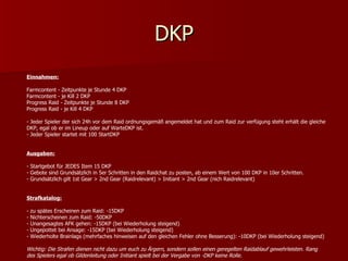 DKP Einnahmen: Farmcontent - Zeitpunkte je Stunde 4 DKP Farmcontent - je Kill 2 DKP Progress Raid - Zeitpunkte je Stunde 8 DKP Progress Raid - je Kill 4 DKP - Jeder Spieler der sich 24h vor dem Raid ordnungsgemäß angemeldet hat und zum Raid zur verfügung steht erhält die gleiche DKP, egal ob er im Lineup oder auf WarteDKP ist. - Jeder Spieler startet mit 100 StartDKP Ausgaben: - Startgebot für JEDES Item 15 DKP - Gebote sind Grundsätzlich in 5er Schritten in den Raidchat zu posten, ab einem Wert von 100 DKP in 10er Schritten. - Grundsätzlich gilt 1st Gear > 2nd Gear (Raidrelevant) > Initiant > 2nd Gear (nich Raidrelevant) Strafkatalog: - zu spätes Erscheinen zum Raid: -15DKP - Nichterscheinen zum Raid: -50DKP - Unangesagtes AFK gehen: -15DKP (bei Wiederholung steigend) - Ungepottet bei Ansage: -15DKP (bei Wiederholung steigend) - Wiederholte Brainlags (mehrfaches hinweisen auf den gleichen Fehler ohne Besserung): -10DKP (bei Wiederholung steigend) Wichtig: Die Strafen dienen nicht dazu um euch zu Ärgern, sondern sollen einen geregelten Raidablauf gewehrleisten. Rang des Spielers egal ob Gildenleitung oder Initiant spielt bei der Vergabe von -DKP keine Rolle.   