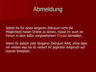 Abmeldung Solltet ihr für einen längeren Zeitraum nicht die Möglichkeit haben Online zu seinen, müsst ihr euch im Forum in dem dafür vorgesehenem  Thread  abmelden.  Wenn ihr jedoch über längeren Zeitraum fehlt, ohne dass wir wissen was los ist verliert ihr jeglichen Anspruch auf eueren Raidplatz. 