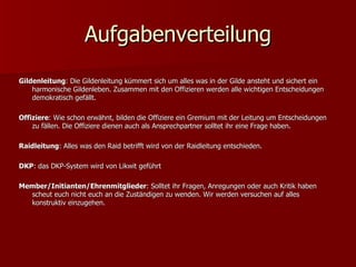 Aufgabenverteilung Gildenleitung : Die Gildenleitung kümmert sich um alles was in der Gilde ansteht und sichert ein harmonische Gildenleben. Zusammen mit den Offizieren werden alle wichtigen Entscheidungen demokratisch gefällt. Offiziere : Wie schon erwähnt, bilden die Offiziere ein Gremium mit der Leitung um Entscheidungen zu fällen. Die Offiziere dienen auch als Ansprechpartner solltet ihr eine Frage haben. Raidleitung : Alles was den Raid betrifft wird von der Raidleitung entschieden.  DKP : das DKP-System wird von Likwit geführt Member/Initianten/Ehrenmitglieder : Solltet ihr Fragen, Anregungen oder auch Kritik haben scheut euch nicht euch an die Zuständigen zu wenden. Wir werden versuchen auf alles konstruktiv einzugehen.  