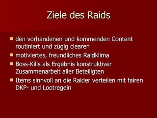 Ziele des Raids den vorhandenen und kommenden Content routiniert und zügig clearen  motiviertes, freundliches Raidklima  Boss-Kills als Ergebnis konstruktiver Zusammenarbeit aller Beteiligten  Items sinnvoll an die Raider verteilen mit fairen DKP- und Lootregeln  