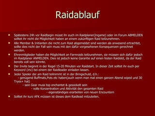 Raidablauf Spätestens 24h vor Raidbegin müsst ihr euch im Raidplaner(Ingame) oder im Forum ABMELDEN solltet ihr nicht die Möglichkeit haben an einem zukünftigen Raid teilzunehmen. Alle Member & Initianten die nicht zum Raid abgemeldet sind werden als anwesend ertrachtet, sollte dies nicht der Fall sein muss mit den dafür vorgesehenen Konsequenzen gerechnet werden. Ehrenmitglieder haben die Möglichkeit an Farmraids teilzunehmen, sie müssen sich dafür jedoch im Raidplaner ANMELDEN. Dies ist jedoch keine Garantie auf einen festen Raidslot, da der Raid bereits voll sein könnte. Der Invite beginnt in der Regel 15-20 Minuten vor Raidstart. In dieser Zeit solltet ihr euch per Keyword (inv) bei einem der Raidleader einladen lassen. Jeder Spieler der am Raid teilnimmt ist in der Bringschuld, d.h.:  - genügend Buffmats,Pots etc haben(auch wenn man mal einen ganzen Abend wiped und 30 Tryes+ hat)  - sein Gear muss top enchantet & gesockelt sein  - volle Konzentration und Aktivität den gesamten Raid  - eigenständiges erarbeiten von neuen Encountern Solltet ihr kurz AFK müssen ist dieses dem Raidlead mitzuteilen.  