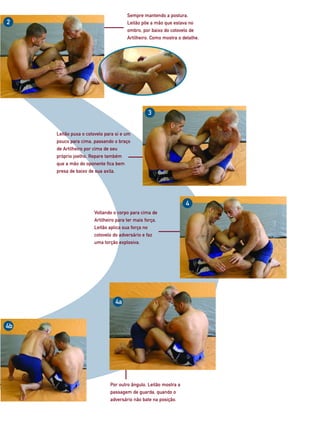 Sempre mantendo a postura,
2                                     Leitão põe a mão que estava no
                                      ombro, por baixo do cotovelo de
                                      Artilheiro. Como mostra o detalhe.




                                                3


     Leitão puxa o cotovelo para si e um
     pouco para cima, passando o braço
     de Artilheiro por cima de seu
     próprio joelho. Repare também
     que a mão do oponente fica bem
     presa de baixo de sua axila.




                                                                  4
                      Voltando o corpo para cima de
                      Artilheiro para ter mais força,
                      Leitão aplica sua força no
                      cotovelo do adversário e faz
                      uma torção explosiva.




                                4a


4b




                              Por outro ângulo, Leitão mostra a
                              passagem de guarda, quando o
                              adversário não bate na posição.
 