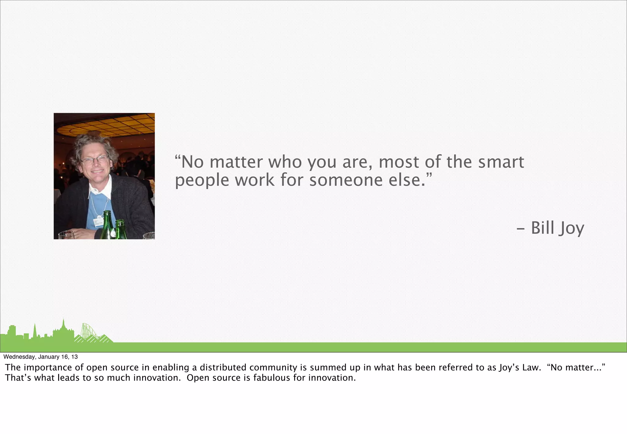 “No matter who you are, most of the smart
                                      people work for someone else.”

                                                                                                                   - Bill Joy




Wednesday, January 16, 13

The importance of open source in enabling a distributed community is summed up in what has been referred to as Joy’s Law. “No matter...”
That’s what leads to so much innovation. Open source is fabulous for innovation.
 