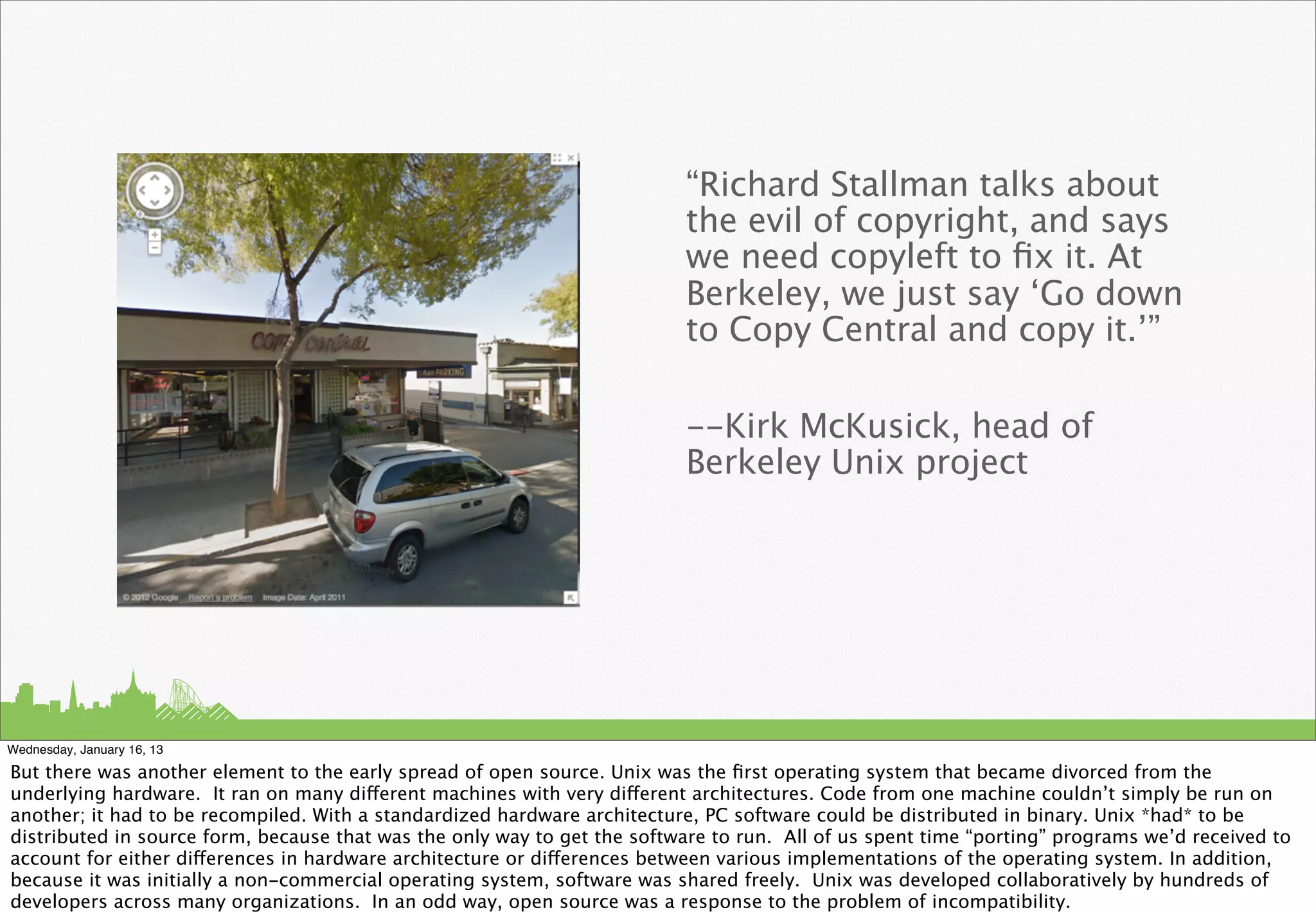 “Richard Stallman talks about
                                                                          the evil of copyright, and says
                                                                          we need copyleft to ﬁx it. At
                                                                          Berkeley, we just say ‘Go down
                                                                          to Copy Central and copy it.’”

                                                                          --Kirk McKusick, head of
                                                                          Berkeley Unix project




Wednesday, January 16, 13

But there was another element to the early spread of open source. Unix was the ﬁrst operating system that became divorced from the
underlying hardware. It ran on many different machines with very different architectures. Code from one machine couldn’t simply be run on
another; it had to be recompiled. With a standardized hardware architecture, PC software could be distributed in binary. Unix *had* to be
distributed in source form, because that was the only way to get the software to run. All of us spent time “porting” programs we’d received to
account for either differences in hardware architecture or differences between various implementations of the operating system. In addition,
because it was initially a non-commercial operating system, software was shared freely. Unix was developed collaboratively by hundreds of
developers across many organizations. In an odd way, open source was a response to the problem of incompatibility.
 