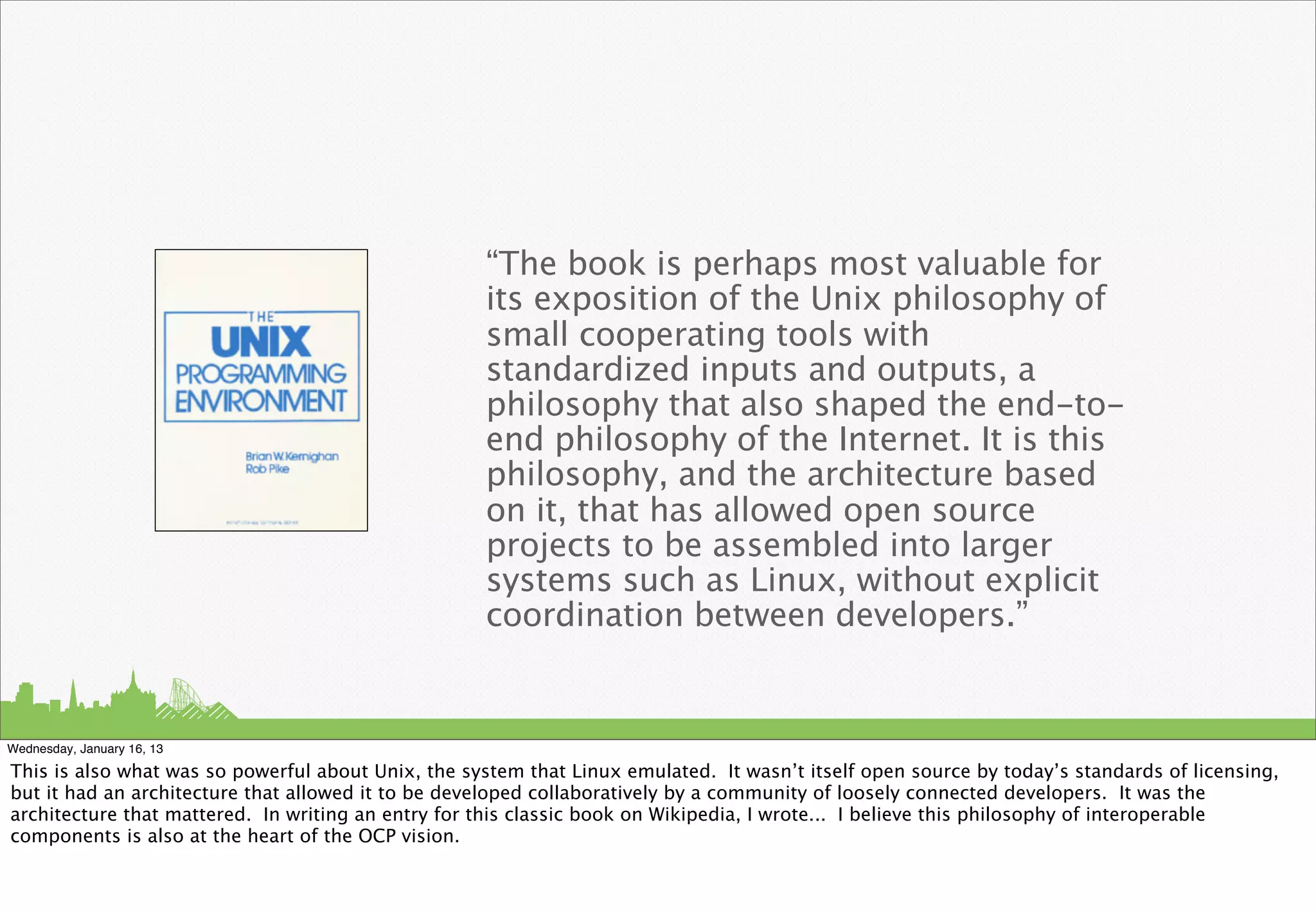 “The book is perhaps most valuable for
                                                    its exposition of the Unix philosophy of
                                                    small cooperating tools with
                                                    standardized inputs and outputs, a
                                                    philosophy that also shaped the end-to-
                                                    end philosophy of the Internet. It is this
                                                    philosophy, and the architecture based
                                                    on it, that has allowed open source
                                                    projects to be assembled into larger
                                                    systems such as Linux, without explicit
                                                    coordination between developers.”


Wednesday, January 16, 13

This is also what was so powerful about Unix, the system that Linux emulated. It wasn’t itself open source by today’s standards of licensing,
but it had an architecture that allowed it to be developed collaboratively by a community of loosely connected developers. It was the
architecture that mattered. In writing an entry for this classic book on Wikipedia, I wrote... I believe this philosophy of interoperable
components is also at the heart of the OCP vision.
 