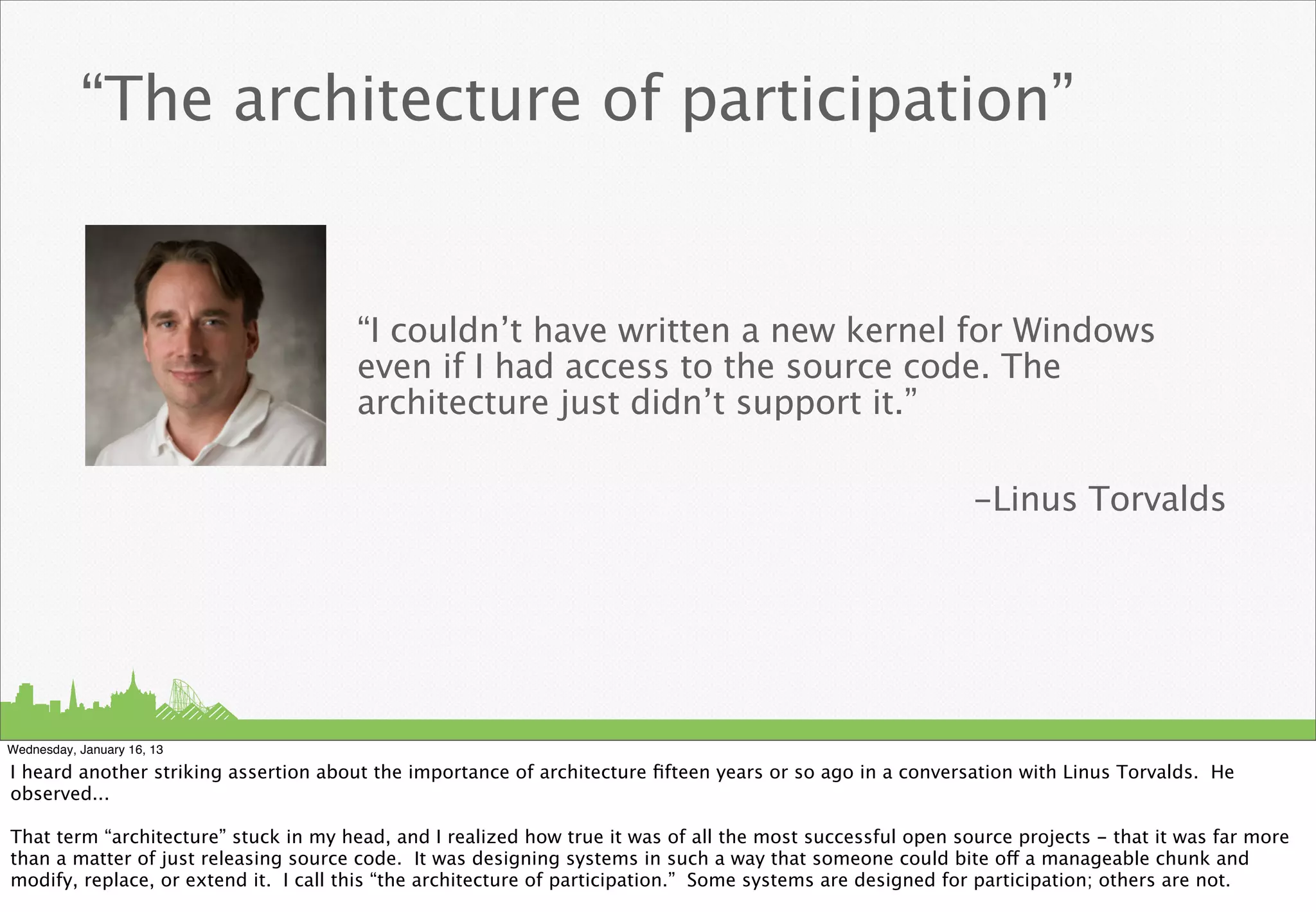 “The architecture of participation”


                                       “I couldn’t have written a new kernel for Windows
                                       even if I had access to the source code. The
                                       architecture just didn’t support it.”

                                                                                                            -Linus Torvalds




Wednesday, January 16, 13

I heard another striking assertion about the importance of architecture ﬁfteen years or so ago in a conversation with Linus Torvalds. He
observed...

That term “architecture” stuck in my head, and I realized how true it was of all the most successful open source projects - that it was far more
than a matter of just releasing source code. It was designing systems in such a way that someone could bite off a manageable chunk and
modify, replace, or extend it. I call this “the architecture of participation.” Some systems are designed for participation; others are not.
 
