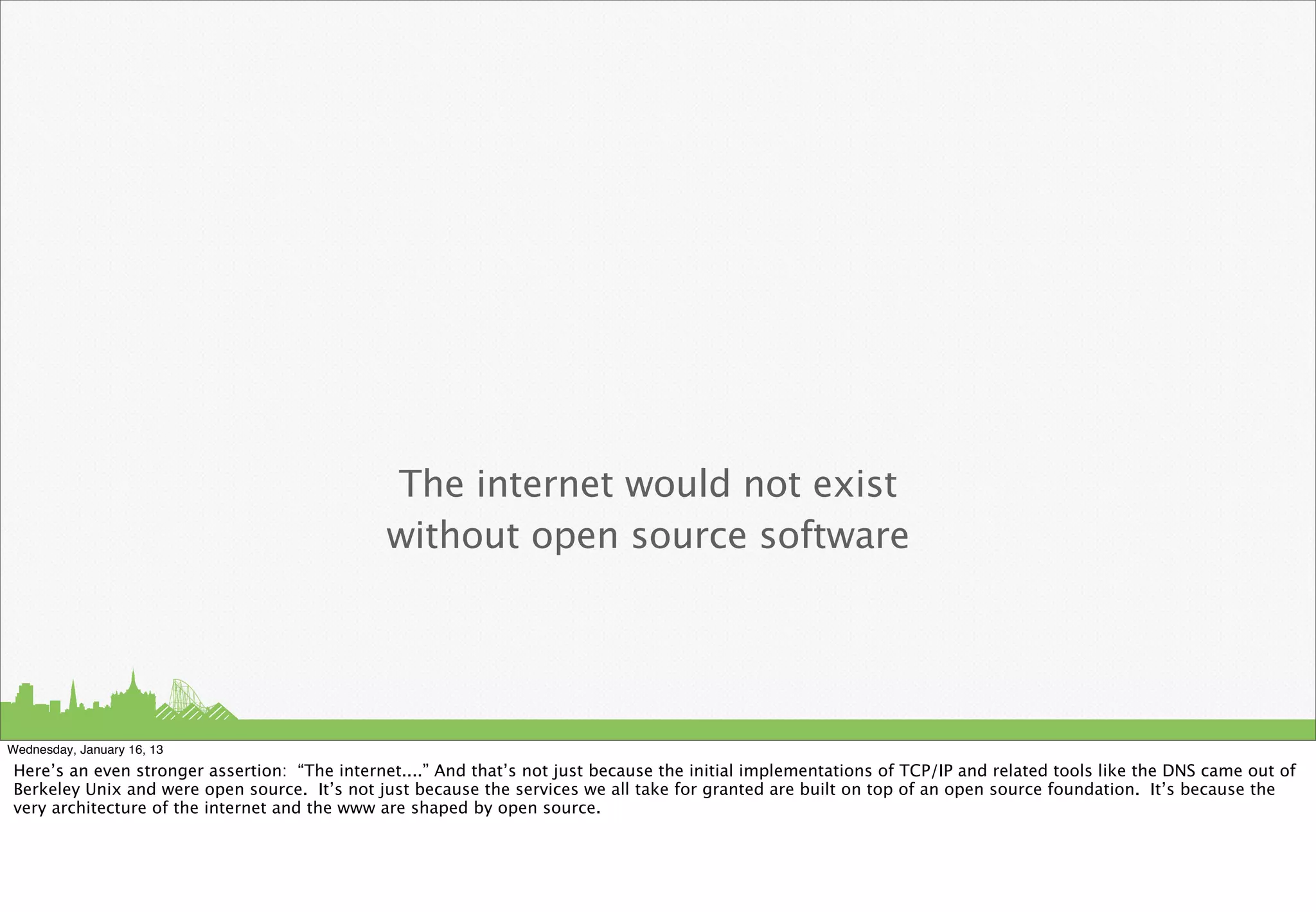 The internet would not exist
                                               without open source software




Wednesday, January 16, 13
Here’s an even stronger assertion: “The internet....” And that’s not just because the initial implementations of TCP/IP and related tools like the DNS came out of
Berkeley Unix and were open source. It’s not just because the services we all take for granted are built on top of an open source foundation. It’s because the
very architecture of the internet and the www are shaped by open source.
 