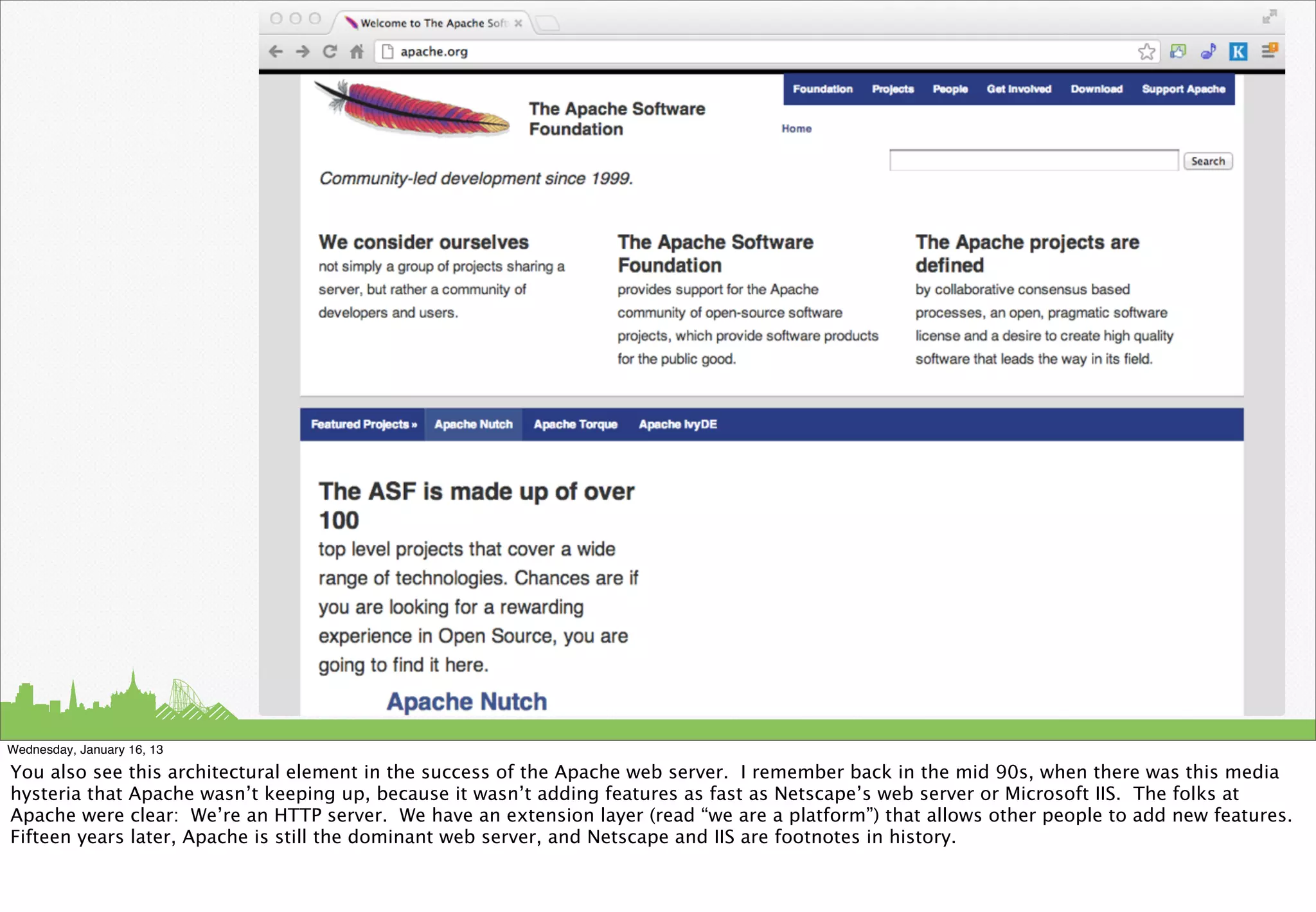 Wednesday, January 16, 13

You also see this architectural element in the success of the Apache web server. I remember back in the mid 90s, when there was this media
hysteria that Apache wasn’t keeping up, because it wasn’t adding features as fast as Netscape’s web server or Microsoft IIS. The folks at
Apache were clear: We’re an HTTP server. We have an extension layer (read “we are a platform”) that allows other people to add new features.
Fifteen years later, Apache is still the dominant web server, and Netscape and IIS are footnotes in history.
 