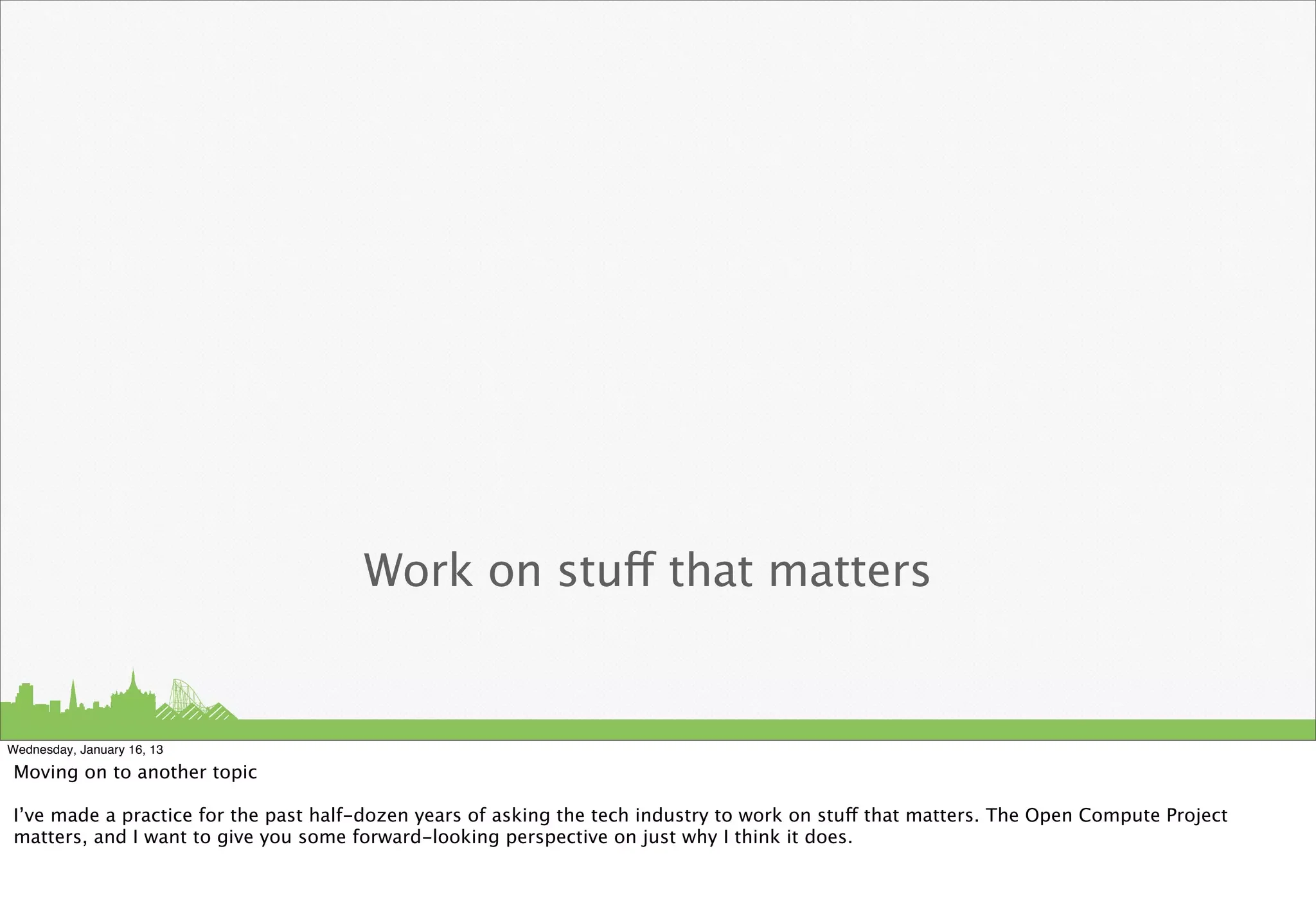 Work on stuff that matters


Wednesday, January 16, 13

Moving on to another topic

I’ve made a practice for the past half-dozen years of asking the tech industry to work on stuff that matters. The Open Compute Project
matters, and I want to give you some forward-looking perspective on just why I think it does.
 