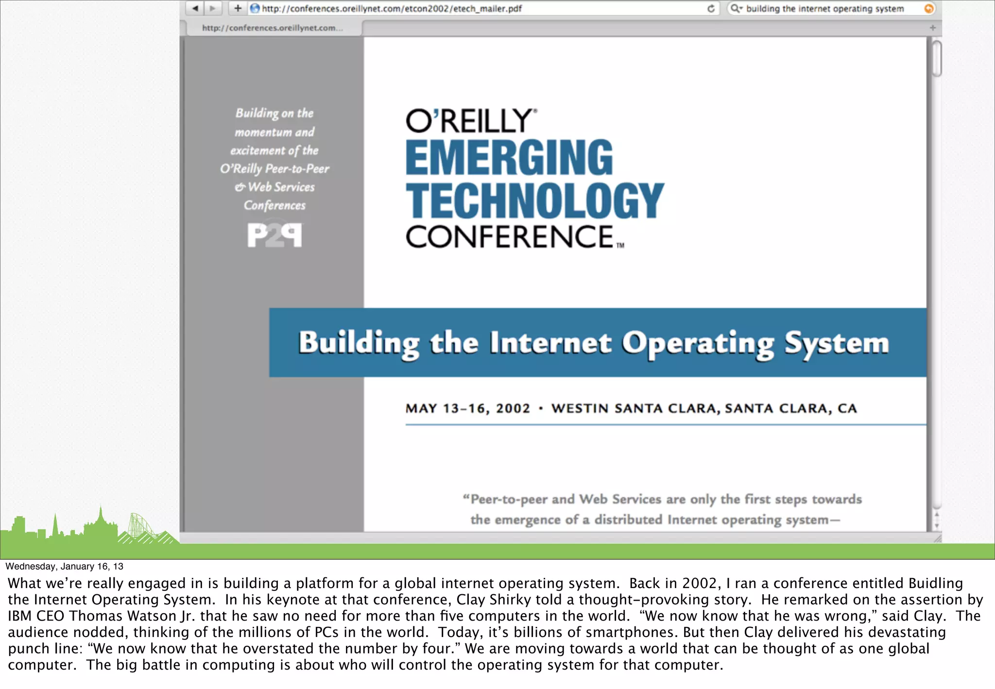 Wednesday, January 16, 13

What we’re really engaged in is building a platform for a global internet operating system. Back in 2002, I ran a conference entitled Buidling
the Internet Operating System. In his keynote at that conference, Clay Shirky told a thought-provoking story. He remarked on the assertion by
IBM CEO Thomas Watson Jr. that he saw no need for more than ﬁve computers in the world. “We now know that he was wrong,” said Clay. The
audience nodded, thinking of the millions of PCs in the world. Today, it’s billions of smartphones. But then Clay delivered his devastating
punch line: “We now know that he overstated the number by four.” We are moving towards a world that can be thought of as one global
computer. The big battle in computing is about who will control the operating system for that computer.
 