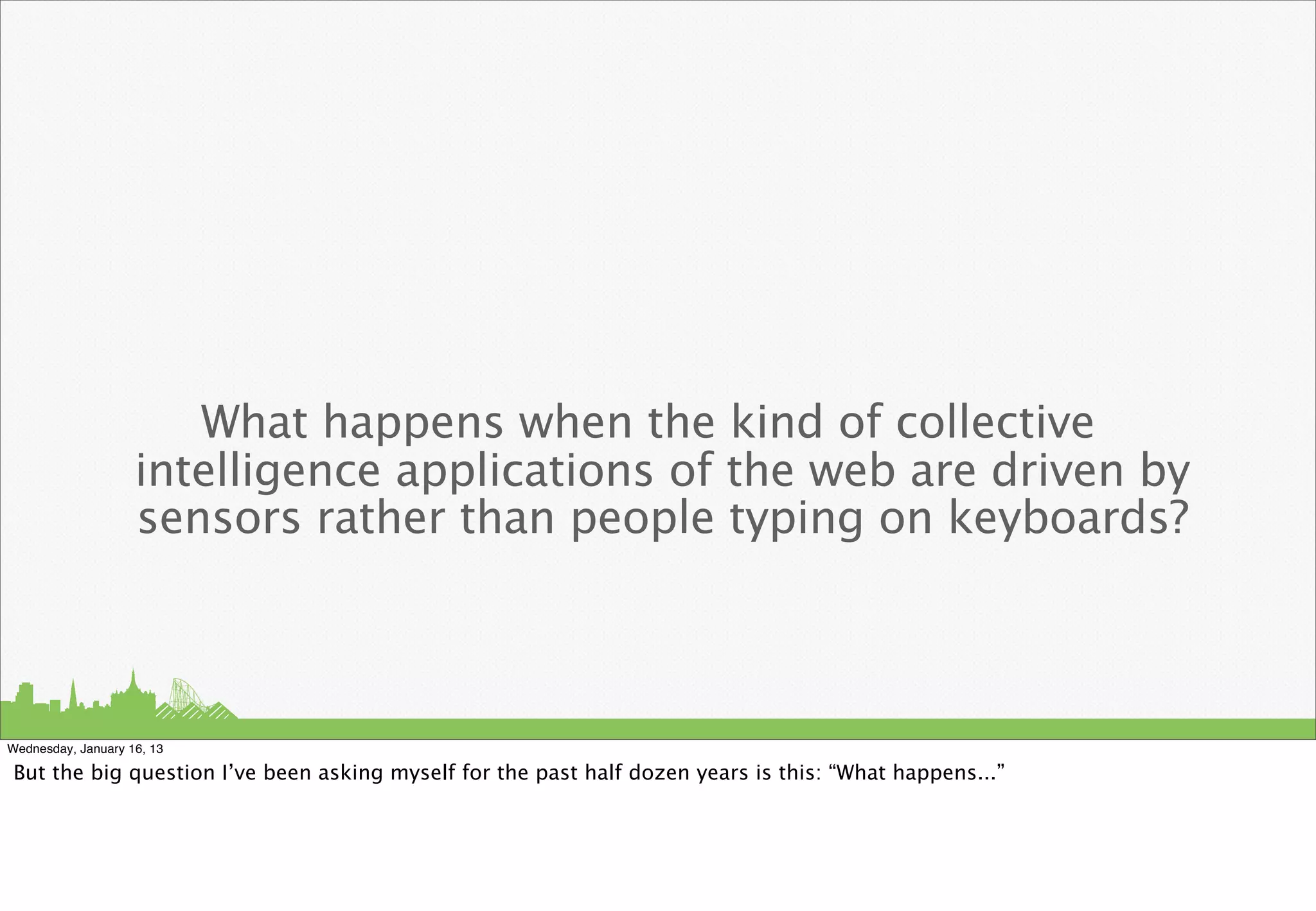 What happens when the kind of collective
                    intelligence applications of the web are driven by
                    sensors rather than people typing on keyboards?



Wednesday, January 16, 13

But the big question I’ve been asking myself for the past half dozen years is this: “What happens...”
 