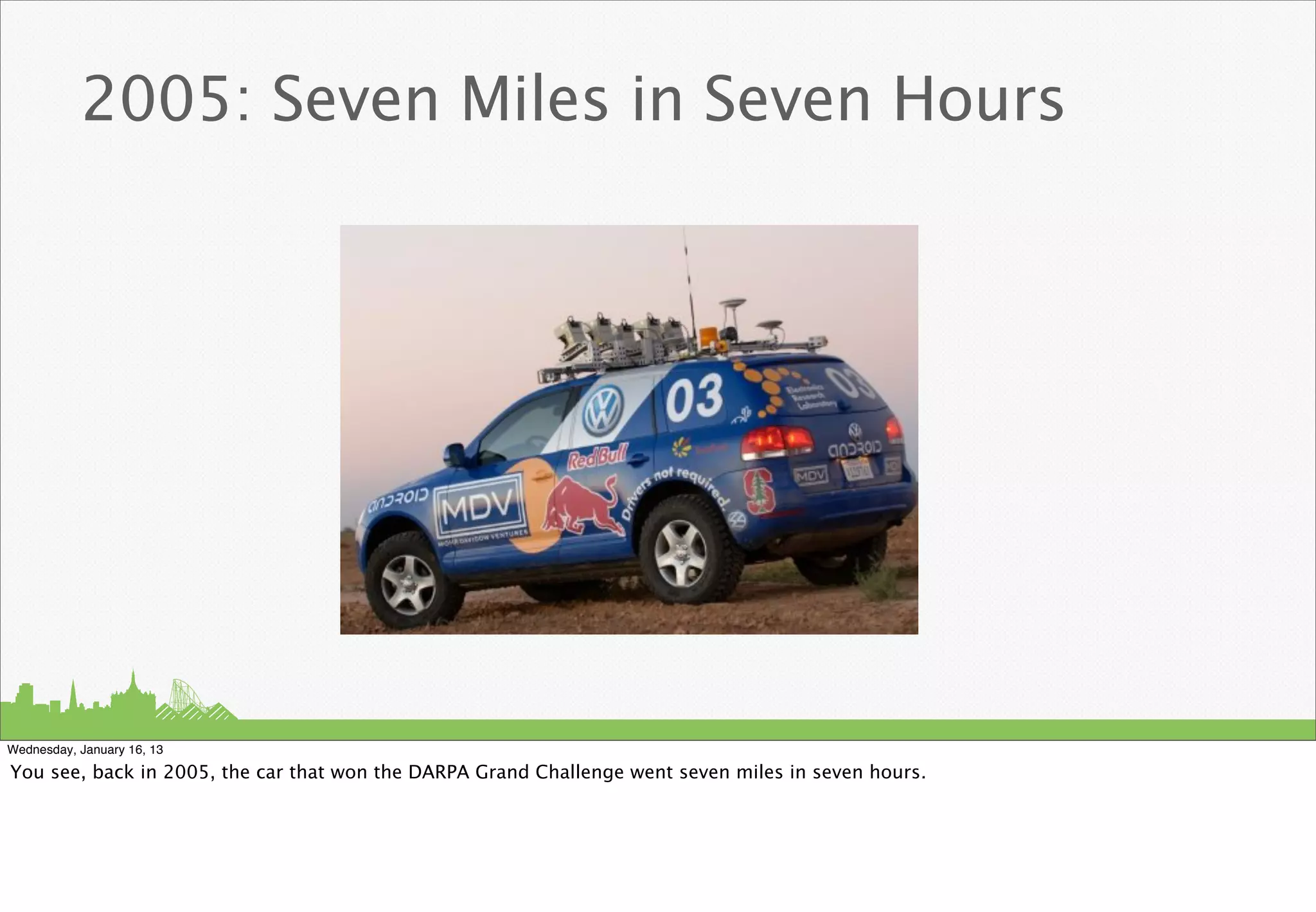 2005: Seven Miles in Seven Hours




Wednesday, January 16, 13

You see, back in 2005, the car that won the DARPA Grand Challenge went seven miles in seven hours.
 