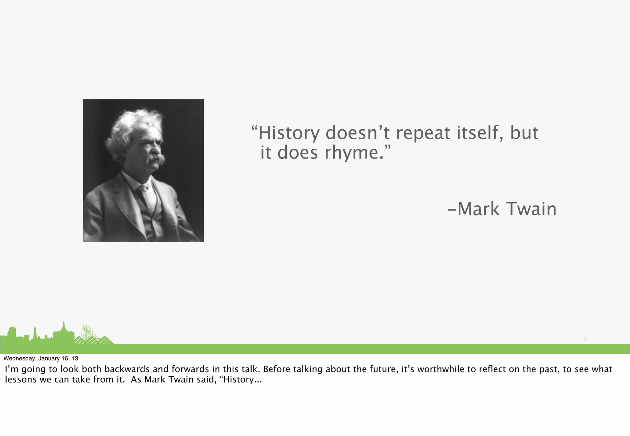 “History doesn’t repeat itself, but
                                                          it does rhyme.”


                                                                                                        -Mark Twain




                                                                                                                                        3


Wednesday, January 16, 13

I’m going to look both backwards and forwards in this talk. Before talking about the future, it’s worthwhile to reﬂect on the past, to see what
lessons we can take from it. As Mark Twain said, “History...
 
