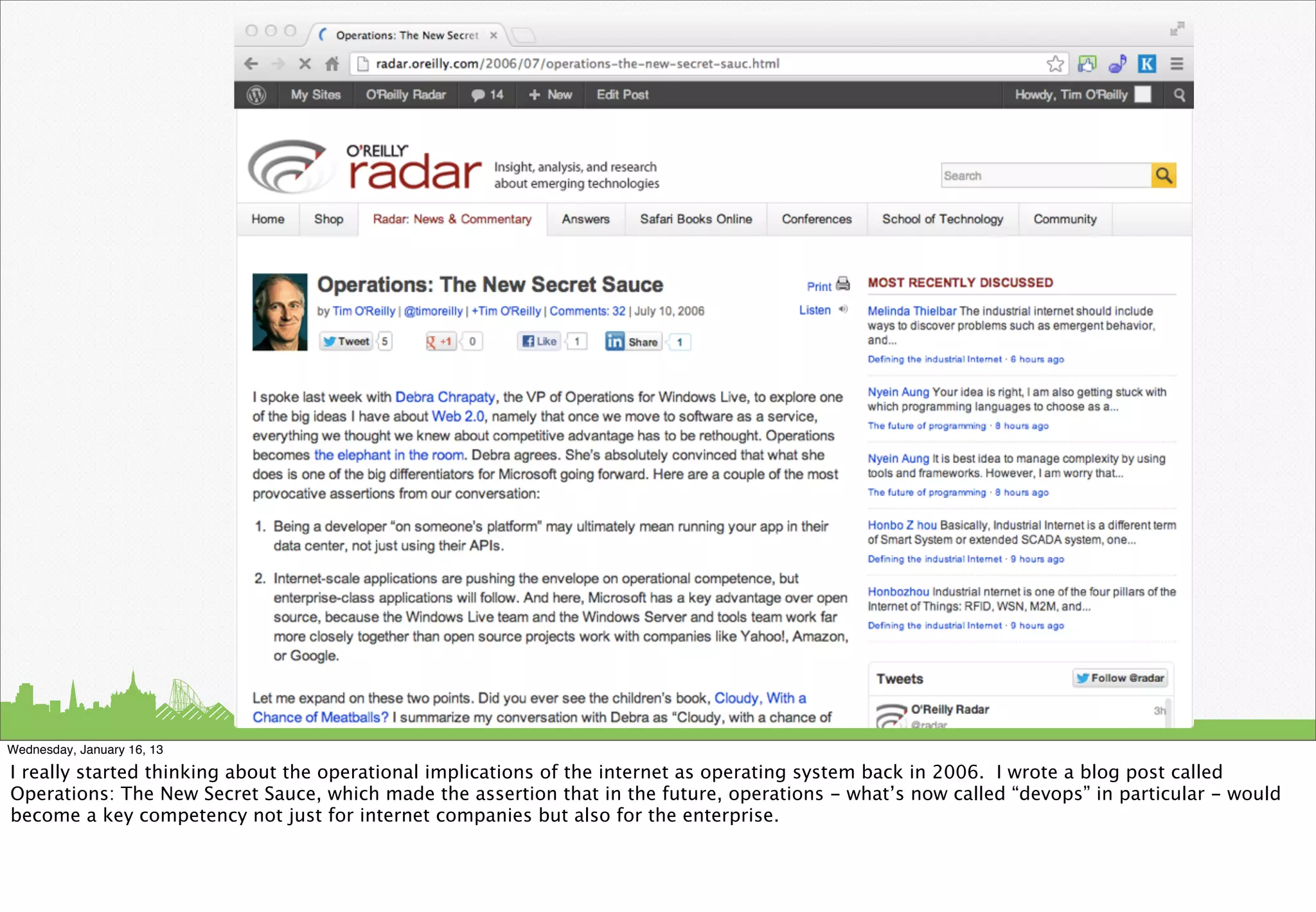 Wednesday, January 16, 13

I really started thinking about the operational implications of the internet as operating system back in 2006. I wrote a blog post called
Operations: The New Secret Sauce, which made the assertion that in the future, operations - what’s now called “devops” in particular - would
become a key competency not just for internet companies but also for the enterprise.
 