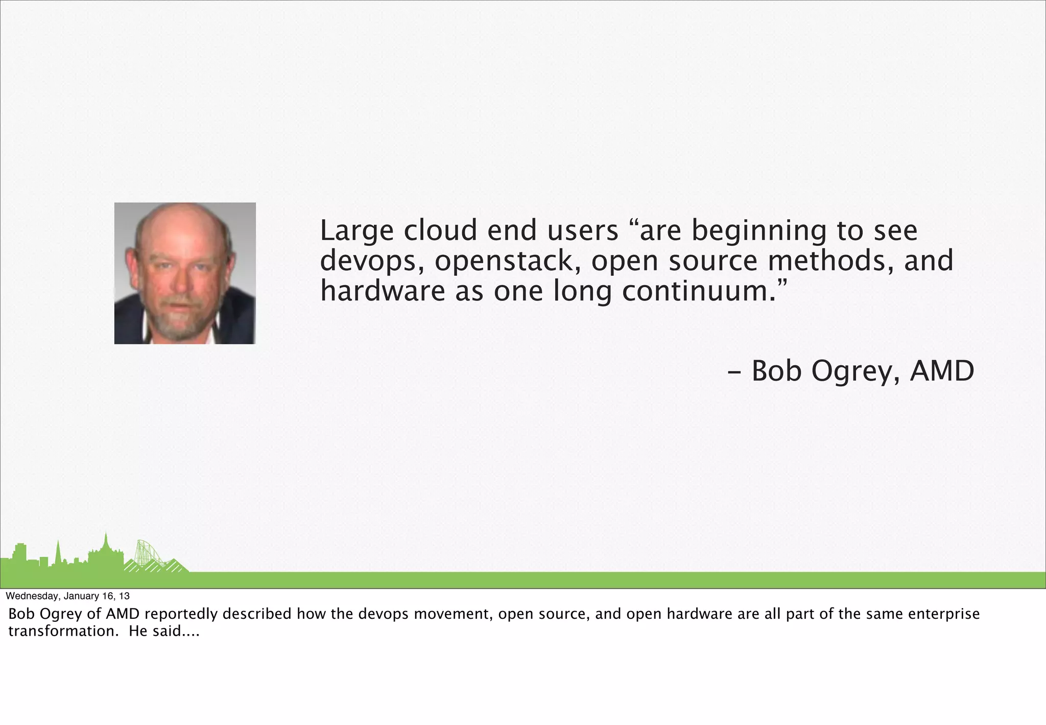 Large cloud end users “are beginning to see
                                         devops, openstack, open source methods, and
                                         hardware as one long continuum.”

                                                                                               - Bob Ogrey, AMD




Wednesday, January 16, 13

Bob Ogrey of AMD reportedly described how the devops movement, open source, and open hardware are all part of the same enterprise
transformation. He said....
 