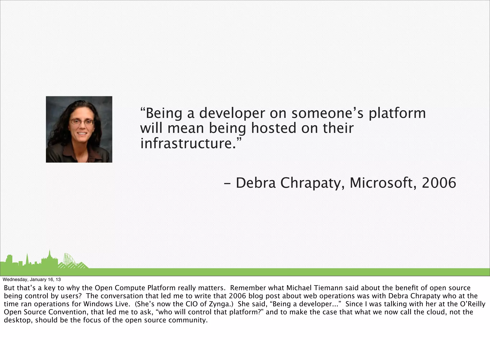 “Being a developer on someone’s platform
                                         will mean being hosted on their
                                         infrastructure.”

                                                                  - Debra Chrapaty, Microsoft, 2006




Wednesday, January 16, 13

But that’s a key to why the Open Compute Platform really matters. Remember what Michael Tiemann said about the beneﬁt of open source
being control by users? The conversation that led me to write that 2006 blog post about web operations was with Debra Chrapaty who at the
time ran operations for Windows Live. (She’s now the CIO of Zynga.) She said, “Being a developer...” Since I was talking with her at the O’Reilly
Open Source Convention, that led me to ask, “who will control that platform?” and to make the case that what we now call the cloud, not the
desktop, should be the focus of the open source community.
 