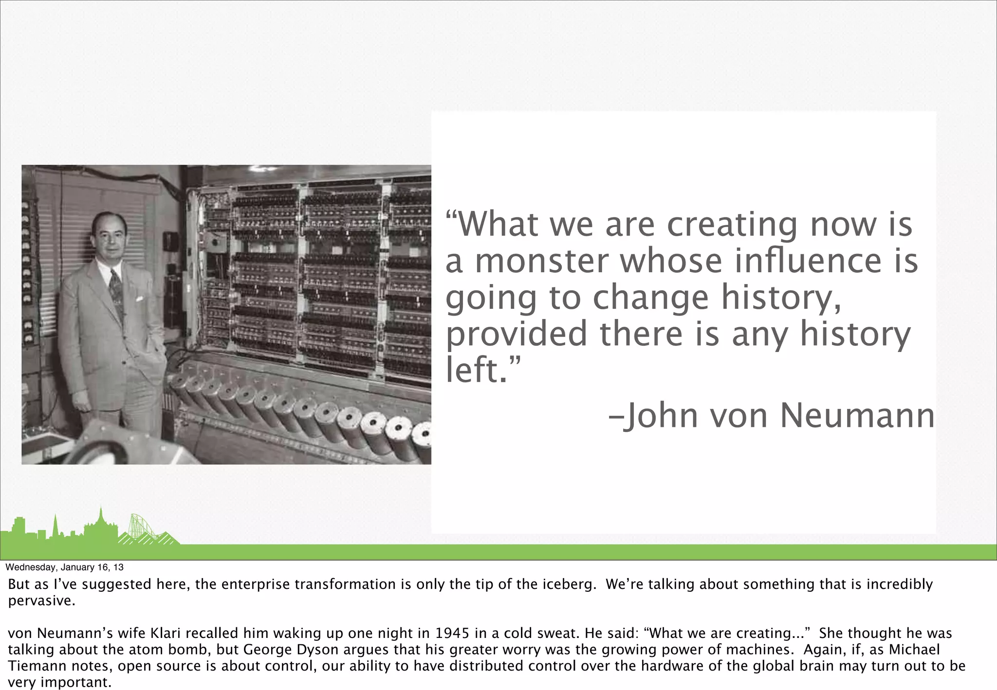 “What we are creating now is
                                                                 a monster whose inﬂuence is
                                                                 going to change history,
                                                                 provided there is any history
                                                                 left.”
                                                                           -John von Neumann



Wednesday, January 16, 13

But as I’ve suggested here, the enterprise transformation is only the tip of the iceberg. We’re talking about something that is incredibly
pervasive.

von Neumann’s wife Klari recalled him waking up one night in 1945 in a cold sweat. He said: “What we are creating...” She thought he was
talking about the atom bomb, but George Dyson argues that his greater worry was the growing power of machines. Again, if, as Michael
Tiemann notes, open source is about control, our ability to have distributed control over the hardware of the global brain may turn out to be
very important.
 