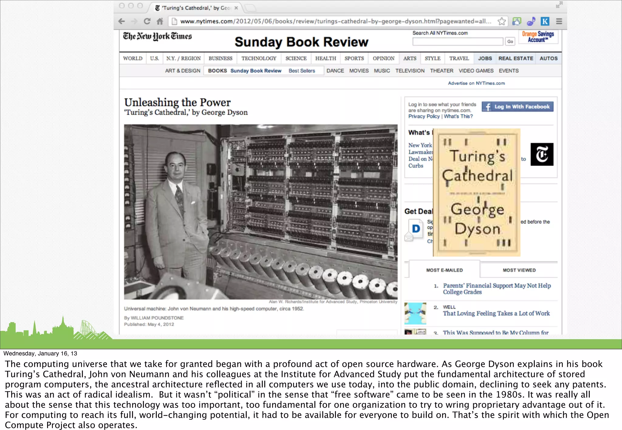 Wednesday, January 16, 13

The computing universe that we take for granted began with a profound act of open source hardware. As George Dyson explains in his book
Turing’s Cathedral, John von Neumann and his colleagues at the Institute for Advanced Study put the fundamental architecture of stored
program computers, the ancestral architecture reﬂected in all computers we use today, into the public domain, declining to seek any patents.
This was an act of radical idealism. But it wasn’t “political” in the sense that “free software” came to be seen in the 1980s. It was really all
about the sense that this technology was too important, too fundamental for one organization to try to wring proprietary advantage out of it.
For computing to reach its full, world-changing potential, it had to be available for everyone to build on. That’s the spirit with which the Open
Compute Project also operates.
 