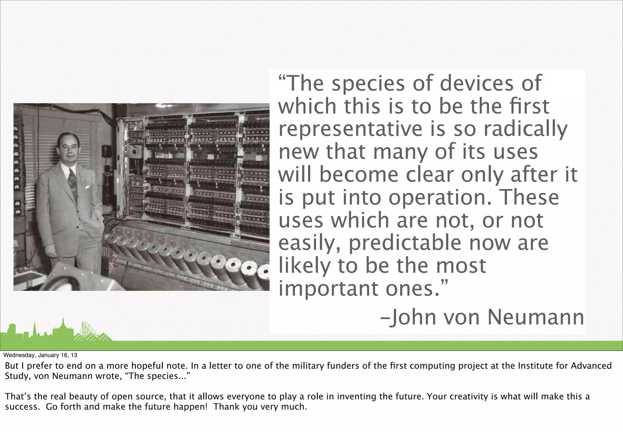 “The species of devices of
                                                                  which this is to be the ﬁrst
                                                                  representative is so radically
                                                                  new that many of its uses
                                                                  will become clear only after it
                                                                  is put into operation. These
                                                                  uses which are not, or not
                                                                  easily, predictable now are
                                                                  likely to be the most
                                                                  important ones.”
                                                                             -John von Neumann
Wednesday, January 16, 13

But I prefer to end on a more hopeful note. In a letter to one of the military funders of the ﬁrst computing project at the Institute for Advanced
Study, von Neumann wrote, “The species...”

That’s the real beauty of open source, that it allows everyone to play a role in inventing the future. Your creativity is what will make this a
success. Go forth and make the future happen! Thank you very much.
 