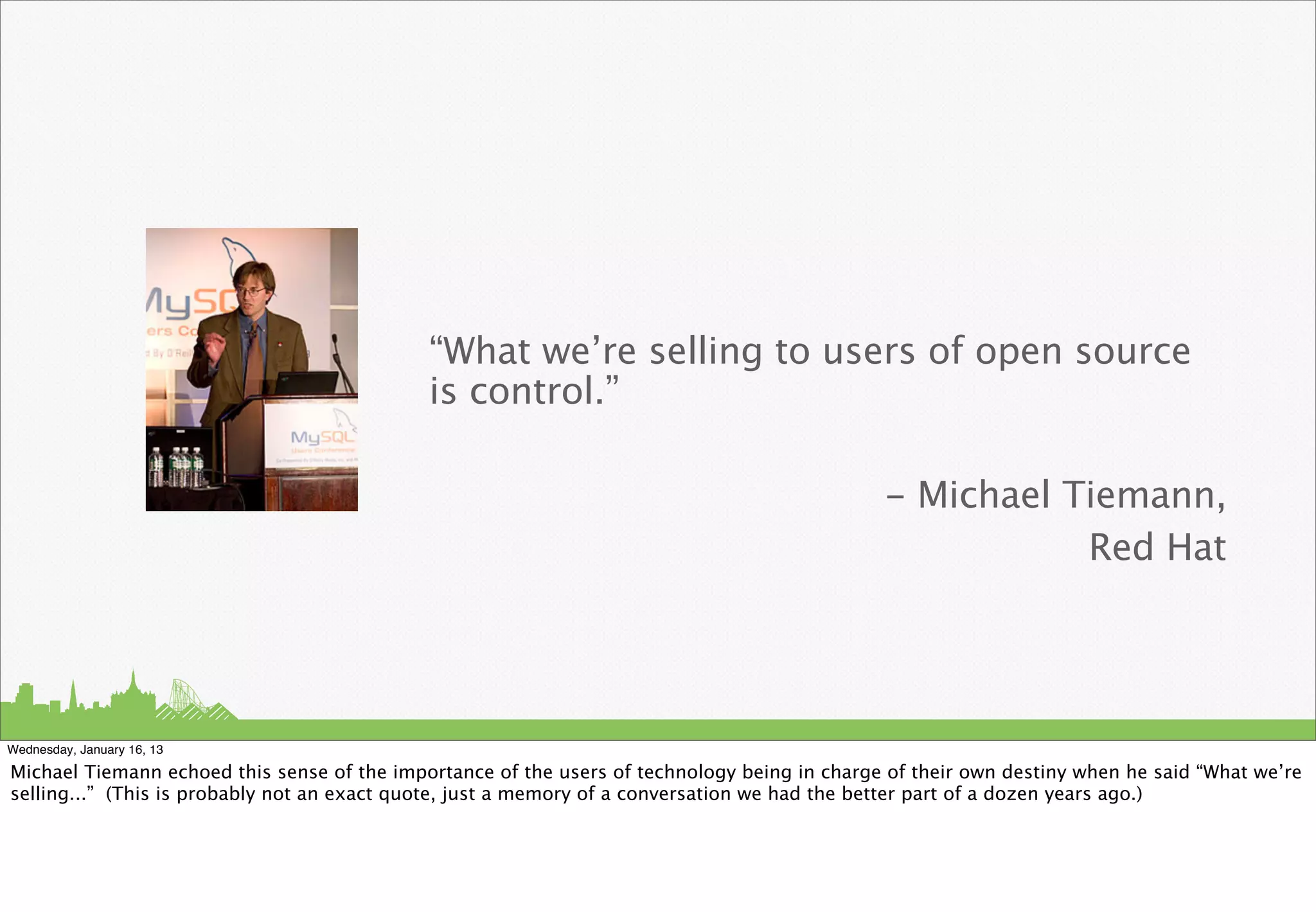 “What we’re selling to users of open source
                                             is control.”

                                                                                              - Michael Tiemann,
                                                                                                         Red Hat




Wednesday, January 16, 13

Michael Tiemann echoed this sense of the importance of the users of technology being in charge of their own destiny when he said “What we’re
selling...” (This is probably not an exact quote, just a memory of a conversation we had the better part of a dozen years ago.)
 