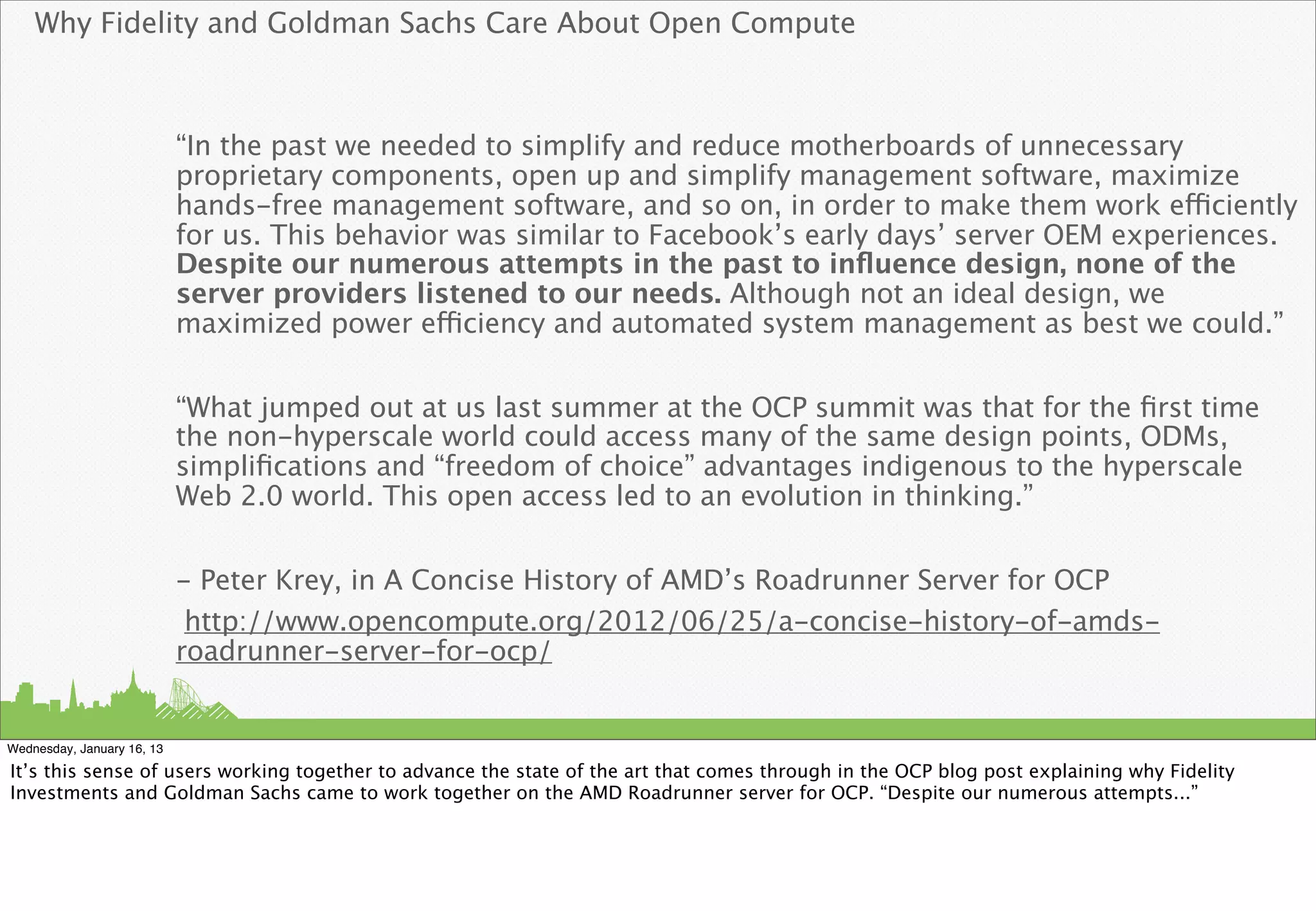 Why Fidelity and Goldman Sachs Care About Open Compute



                            “In the past we needed to simplify and reduce motherboards of unnecessary
                            proprietary components, open up and simplify management software, maximize
                            hands-free management software, and so on, in order to make them work efficiently
                            for us. This behavior was similar to Facebook’s early days’ server OEM experiences.
                            Despite our numerous attempts in the past to inﬂuence design, none of the
                            server providers listened to our needs. Although not an ideal design, we
                            maximized power efficiency and automated system management as best we could.”


                            “What jumped out at us last summer at the OCP summit was that for the ﬁrst time
                            the non-hyperscale world could access many of the same design points, ODMs,
                            simpliﬁcations and “freedom of choice” advantages indigenous to the hyperscale
                            Web 2.0 world. This open access led to an evolution in thinking.”


                            - Peter Krey, in A Concise History of AMD’s Roadrunner Server for OCP
                             http://www.opencompute.org/2012/06/25/a-concise-history-of-amds-
                            roadrunner-server-for-ocp/


Wednesday, January 16, 13

It’s this sense of users working together to advance the state of the art that comes through in the OCP blog post explaining why Fidelity
Investments and Goldman Sachs came to work together on the AMD Roadrunner server for OCP. “Despite our numerous attempts...”
 