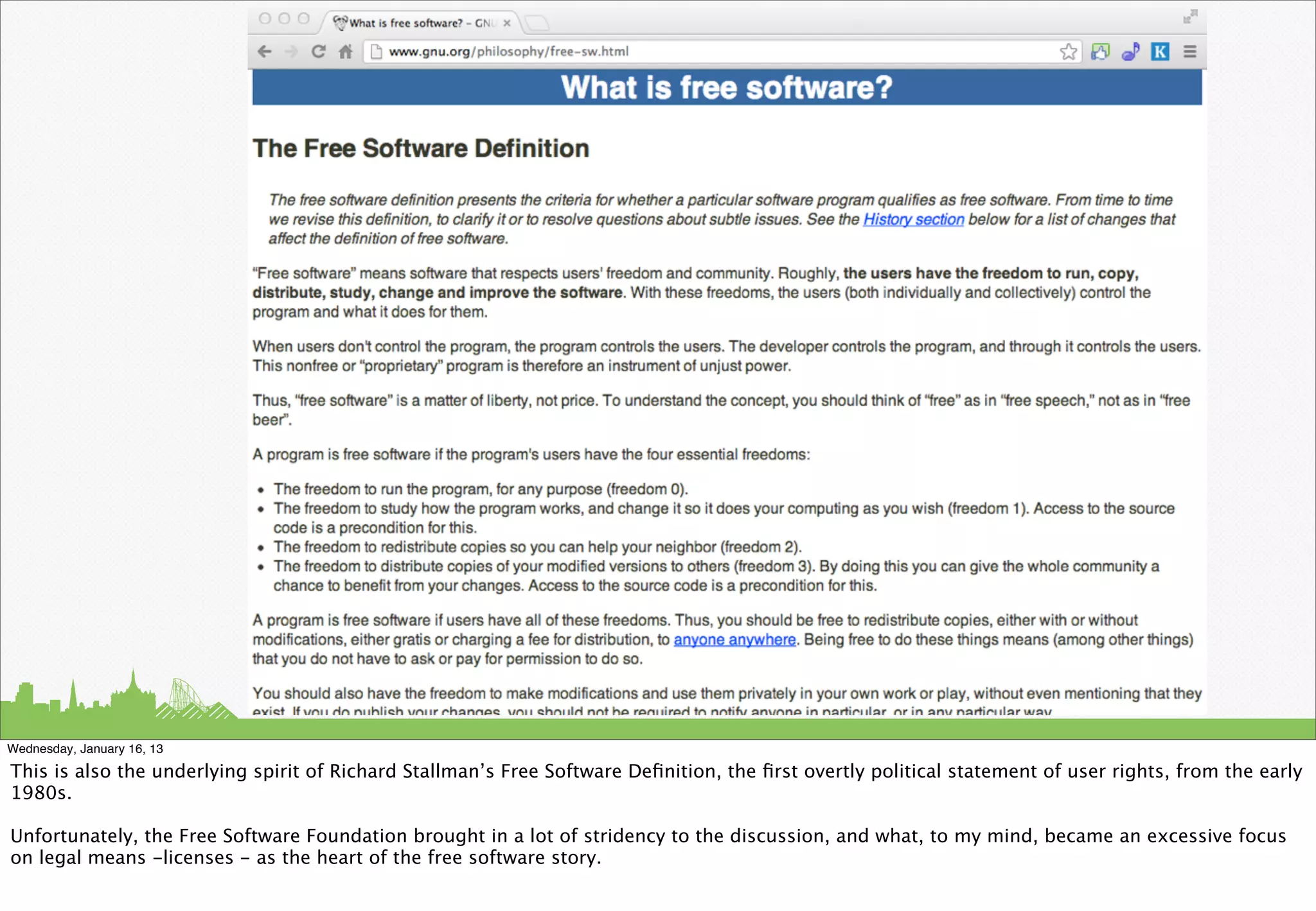 Wednesday, January 16, 13

This is also the underlying spirit of Richard Stallman’s Free Software Deﬁnition, the ﬁrst overtly political statement of user rights, from the early
1980s.

Unfortunately, the Free Software Foundation brought in a lot of stridency to the discussion, and what, to my mind, became an excessive focus
on legal means -licenses - as the heart of the free software story.
 