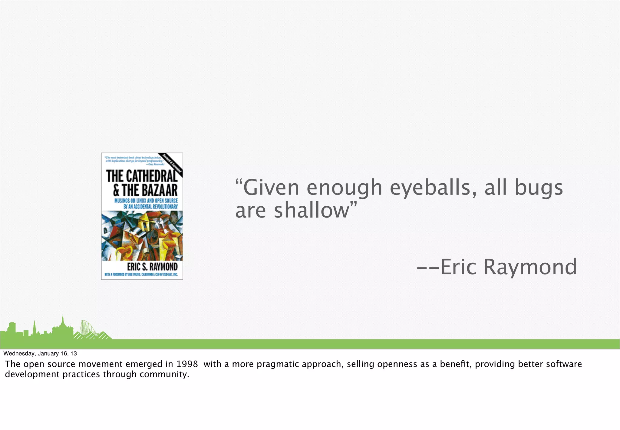 “Given enough eyeballs, all bugs
                                                  are shallow”

                                                                                           --Eric Raymond


Wednesday, January 16, 13

The open source movement emerged in 1998 with a more pragmatic approach, selling openness as a beneﬁt, providing better software
development practices through community.
 