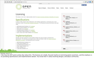 Wednesday, January 16, 13

I like how the OCP seems pretty clear about this. The licenses are simple, focused mainly on restricting patent assertions, and the emphasis is
on providing speciﬁcations and implementation details. You know that it’s about working designs, and about community.
 