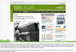 Wednesday, January 16, 13

The core advances of open source software, in my opinion, have always come from people who are more pragmatic. I was around in the early
days of Unix, and what drove code sharing wasn’t radical idealism or licenses. The early Unix code wasn’t shared under a license that would
have qualiﬁed as open source, but it was open enough. Early versions of Unix were developed collaboratively by hundreds of developers at a
loose network of institutions, most notably AT&T, where it started, and UC Berkeley.

That community collaboration is a big part of what OCP is trying to recreate. The future of OCP depends on you. It is your contributions that
will push it forward. Own it!
 